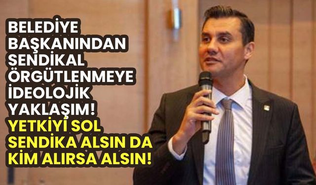 Belediye Başkanından sendikal örgütlenmeye ideolojik yaklaşım! Yetkiyi sol sendika alsın da kim alırsa alsın!